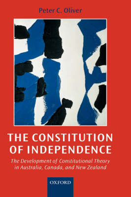 The Constitution of Independence: The Development of Constitutional Theory in Australia, Canada, and New Zealand (Hardback)