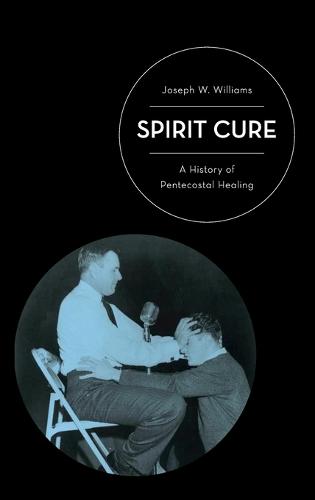 Spirit Cure: A History of Pentecostal Healing (Hardback)