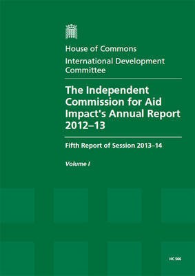 The Independent Commission for Aid Impact's annual report 2012-13: fifth report of session 2013-14, Vol. 1: Report, together with formal minutes, oral and written evidence - House of Commons Papers 2013-14 566 (Paperback)