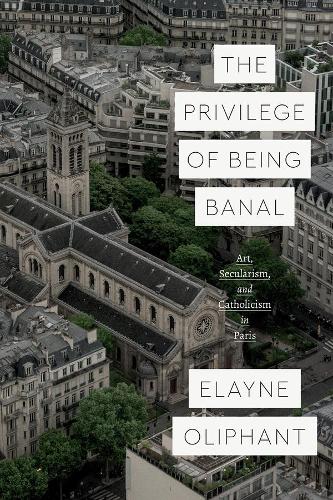 The Privilege of Being Banal: Art, Secularism, and Catholicism in Paris - Class 200: New Studies in Religion (Hardback)
