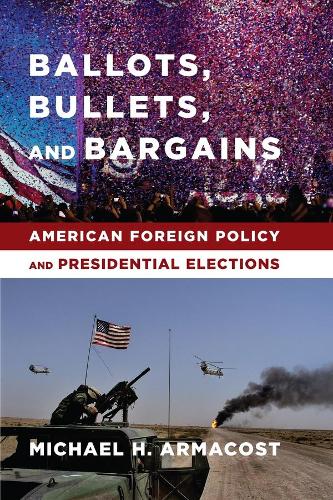 Ballots, Bullets, and Bargains: American Foreign Policy and Presidential Elections (Hardback)