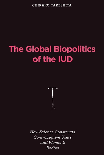 The Global Biopolitics of the IUD: How Science Constructs Contraceptive Users and Women's Bodies - Inside Technology (Hardback)