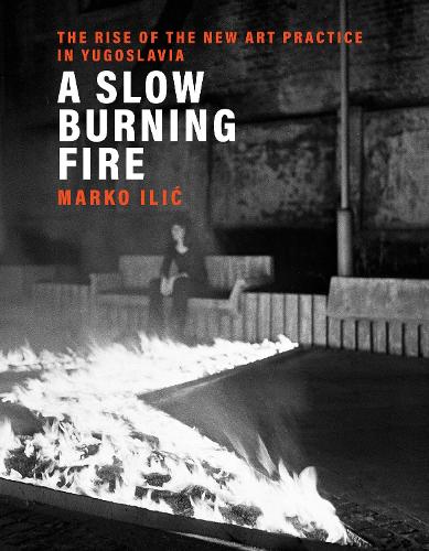 A Slow Burning Fire: The Rise of the New Art Practice in Yugoslavia (Hardback)