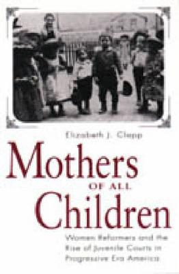 Mothers of All Children: Women Reformers and the Rise of Juvenile Courts in Progressive Era America (Hardback)