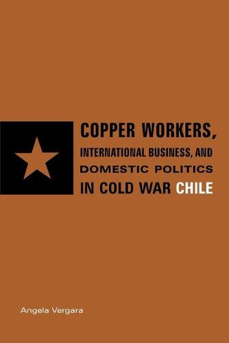 Copper Workers, International Business, and Domestic Politics in Cold War Chile (Paperback)
