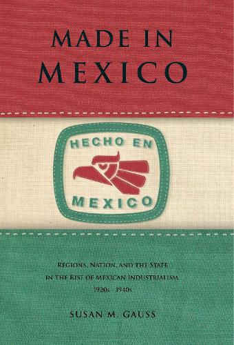 Made in Mexico: Regions, Nation, and the State in the Rise of Mexican Industrialism, 1920s-1940s (Paperback)