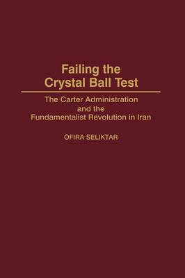 Failing the Crystal Ball Test: The Carter Administration and the Fundamentalist Revolution in Iran (Hardback)