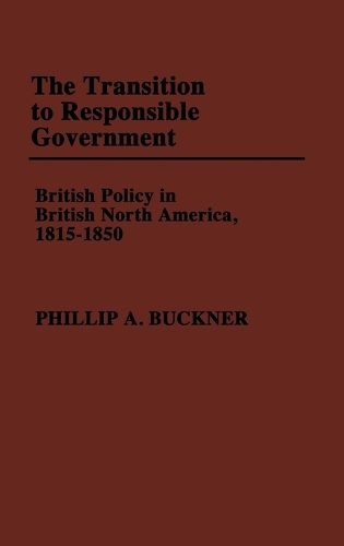 The Transition to Responsible Government: British Policy in British North America, 1815-1850 (Hardback)