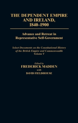 The Dependent Empire and Ireland, 1840-1900: Advance and Retreat in Representative Self-Government Select Documents on the Constitutional History of the British Empire and Commonwealth--Volume V - Documents in Imperial History (Hardback)