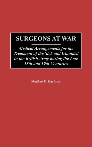 Surgeons at War: Medical Arrangements for the Treatment of the Sick and Wounded in the British Army during the late 18th and 19th Centuries (Hardback)