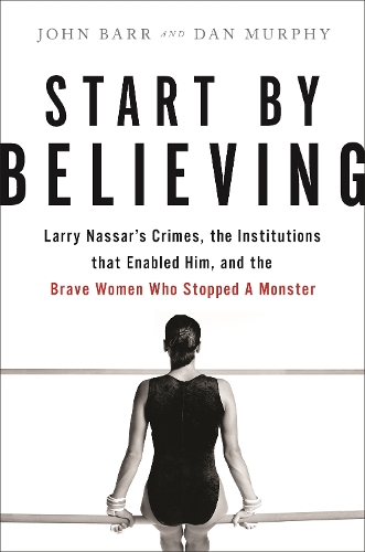 Start by Believing: Larry Nassar's Crimes, the Institutions that Enabled Him, and the Brave Women Who Stopped a Monster (Hardback)