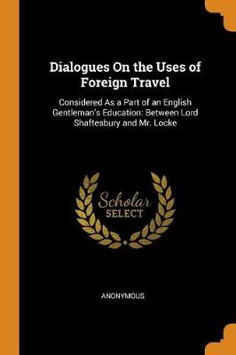 Dialogues on the Uses of Foreign Travel: Considered as a Part of an English Gentleman's Education: Between Lord Shaftesbury and Mr. Locke (Paperback)