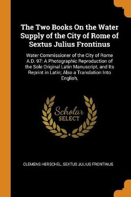 The Two Books on the Water Supply of the City of Rome of Sextus Julius Frontinus: Water Commissioner of the City of Rome A.D. 97: A Photographic Reproduction of the Sole Original Latin Manuscript, and Its Reprint in Latin; Also a Translation Into English, (Paperback)