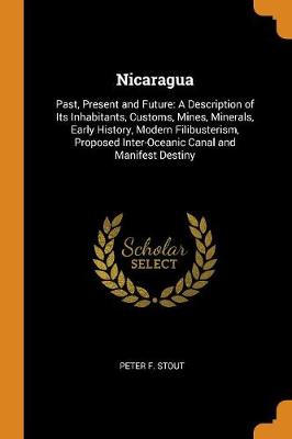 Nicaragua: Past, Present and Future: A Description of Its Inhabitants, Customs, Mines, Minerals, Early History, Modern Filibusterism, Proposed Inter-Oceanic Canal and Manifest Destiny (Paperback)