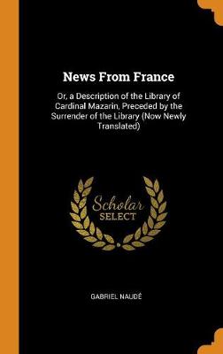 News from France: Or, a Description of the Library of Cardinal Mazarin, Preceded by the Surrender of the Library (Now Newly Translated) (Hardback)