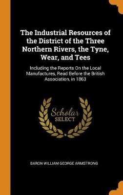 The Industrial Resources of the District of the Three Northern Rivers, the Tyne, Wear, and Tees: Including the Reports on the Local Manufactures, Read Before the British Association, in 1863 (Hardback)