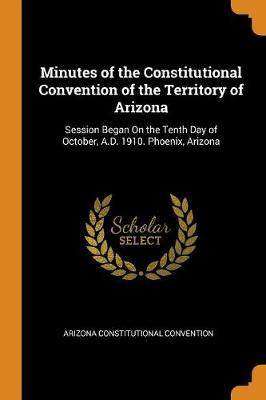 Minutes of the Constitutional Convention of the Territory of Arizona: Session Began on the Tenth Day of October, A.D. 1910. Phoenix, Arizona (Paperback)