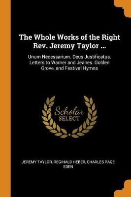 The Whole Works of the Right Rev. Jeremy Taylor ...: Unum Necessarium. Deus Justificatus. Letters to Warner and Jeanes. Golden Grove, and Festival Hymns (Paperback)