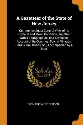 A Gazetteer of the State of New Jersey: Comprehending a General View of Its Physical and Moral Condition, Together with a Topographical and Statistical Account of Its Counties, Towns, Villages, Canals, Rail Roads, &c., Accompanied by a Map (Paperback)