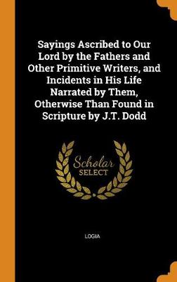 Sayings Ascribed to Our Lord by the Fathers and Other Primitive Writers, and Incidents in His Life Narrated by Them, Otherwise Than Found in Scripture by J.T. Dodd (Hardback)