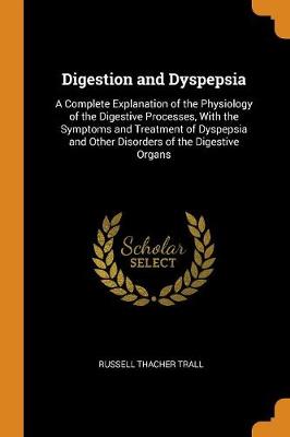 Digestion and Dyspepsia: A Complete Explanation of the Physiology of the Digestive Processes, with the Symptoms and Treatment of Dyspepsia and Other Disorders of the Digestive Organs (Paperback)