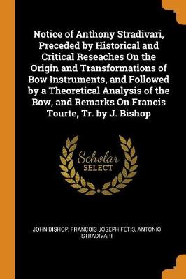 Notice of Anthony Stradivari, Preceded by Historical and Critical Reseaches on the Origin and Transformations of Bow Instruments, and Followed by a Theoretical Analysis of the Bow, and Remarks on Francis Tourte, Tr. by J. Bishop (Paperback)