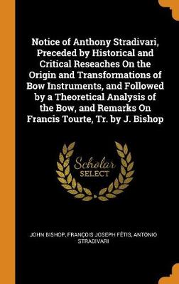 Notice of Anthony Stradivari, Preceded by Historical and Critical Reseaches on the Origin and Transformations of Bow Instruments, and Followed by a Theoretical Analysis of the Bow, and Remarks on Francis Tourte, Tr. by J. Bishop (Hardback)
