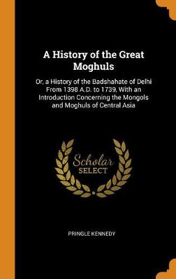 A History of the Great Moghuls: Or, a History of the Badshahate of Delhi from 1398 A.D. to 1739, with an Introduction Concerning the Mongols and Moghuls of Central Asia (Hardback)