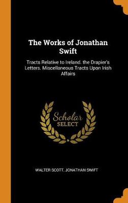 The Works of Jonathan Swift: Tracts Relative to Ireland. the Drapier's Letters. Miscellaneous Tracts Upon Irish Affairs (Hardback)