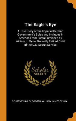 The Eagle's Eye: A True Story of the Imperial German Government's Spies and Intrigues in America from Facts Furnished by William J. Flynn, Recently Retired Chief of the U.S. Secret Service (Hardback)
