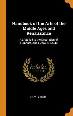 Handbook of the Arts of the Middle Ages and Renaissance: As Applied to the Decoration of Furniture, Arms, Jewels, &c. &c (Hardback)