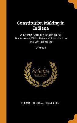 Constitution Making in Indiana: A Source Book of Constitutional Documents, with Historical Introduction and Critical Notes; Volume 1 (Hardback)