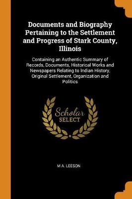 Documents and Biography Pertaining to the Settlement and Progress of Stark County, Illinois: Containing an Authentic Summary of Records, Documents, Historical Works and Newspapers Relating to Indian History, Original Settlement, Organization and Politics (Paperback)
