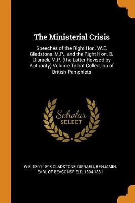 The Ministerial Crisis: Speeches of the Right Hon. W.E. Gladstone, M.P., and the Right Hon. B. Disraeli, M.P. (the Latter Revised by Authority) Volume Talbot Collection of British Pamphlets (Paperback)