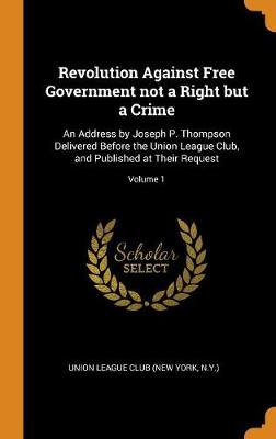 Revolution Against Free Government Not a Right But a Crime: An Address by Joseph P. Thompson Delivered Before the Union League Club, and Published at Their Request; Volume 1 (Hardback)