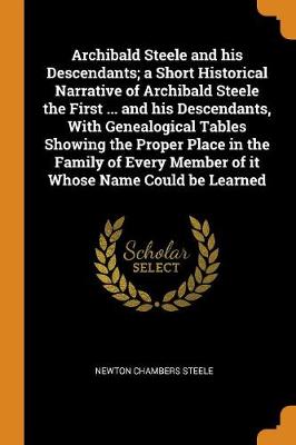 Archibald Steele and His Descendants; A Short Historical Narrative of Archibald Steele the First ... and His Descendants, with Genealogical Tables Showing the Proper Place in the Family of Every Member of It Whose Name Could Be Learned (Paperback)
