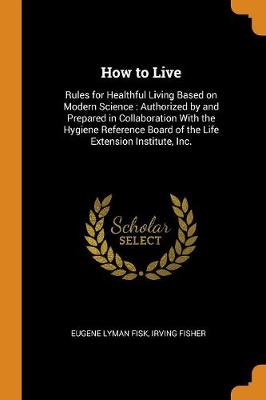How to Live: Rules for Healthful Living Based on Modern Science: Authorized by and Prepared in Collaboration with the Hygiene Reference Board of the Life Extension Institute, Inc. (Paperback)