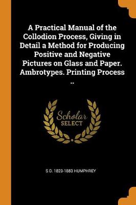 A Practical Manual of the Collodion Process, Giving in Detail a Method for Producing Positive and Negative Pictures on Glass and Paper. Ambrotypes. Printing Process .. (Paperback)