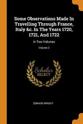 Some Observations Made in Travelling Through France, Italy &c. in the Years 1720, 1721, and 1722: In Two Volumes; Volume 2 (Paperback)