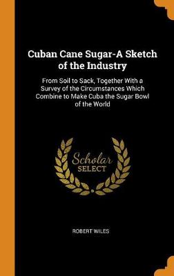 Cuban Cane Sugar-A Sketch of the Industry: From Soil to Sack, Together with a Survey of the Circumstances Which Combine to Make Cuba the Sugar Bowl of the World (Hardback)