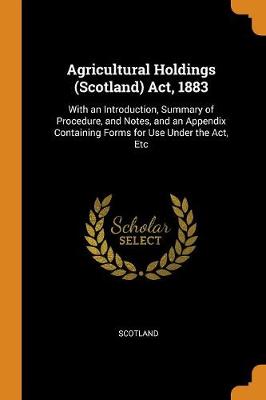 Agricultural Holdings (Scotland) Act, 1883: With an Introduction, Summary of Procedure, and Notes, and an Appendix Containing Forms for Use Under the Act, Etc (Paperback)