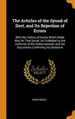 The Articles of the Synod of Dort, and Its Rejection of Errors: With the History of Events Which Made Way for That Synod, as Published by the Authority of the States-General; And the Documents Confirming Its Decisions (Hardback)