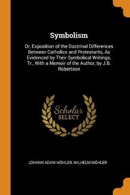 Symbolism: Or, Exposition of the Doctrinal Differences Between Catholics and Protestants, as Evidenced by Their Symbolical Writings. Tr., with a Memoir of the Author, by J.B. Robertson (Paperback)