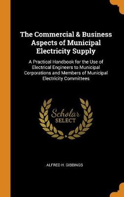 The Commercial & Business Aspects of Municipal Electricity Supply: A Practical Handbook for the Use of Electrical Engineers to Municipal Corporations and Members of Municipal Electricity Committees (Hardback)