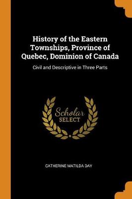 History of the Eastern Townships, Province of Quebec, Dominion of Canada: Civil and Descriptive in Three Parts (Paperback)