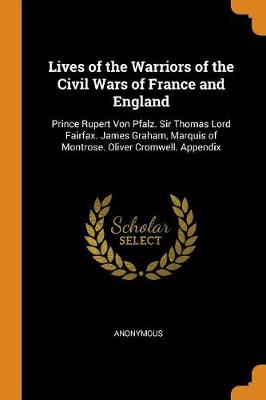 Lives of the Warriors of the Civil Wars of France and England: Prince Rupert Von Pfalz. Sir Thomas Lord Fairfax. James Graham, Marquis of Montrose. Oliver Cromwell. Appendix (Paperback)