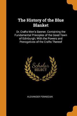The History of the Blue Blanket: Or, Crafts-Men's Banner. Containing the Fundamental Principles of the Good Town of Edinburgh; With the Powers and Prerogatives of the Crafts Thereof (Paperback)