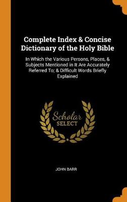 Complete Index & Concise Dictionary of the Holy Bible: In Which the Various Persons, Places, & Subjects Mentioned in It Are Accurately Referred To; & Difficult Words Briefly Explained (Hardback)