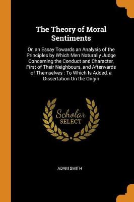The Theory of Moral Sentiments, Or, an Essay Towards an Analysis of the Principles by Which Men Naturally Judge Concerning the Conduct and Character, First of Their Neighbours, and Afterwards of Themselves: To Which Is Added, a Dissertation on the Origin (Paperback)