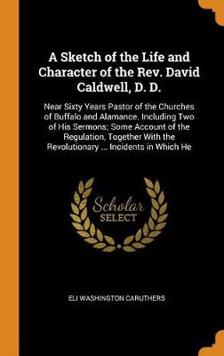 A Sketch of the Life and Character of the Rev. David Caldwell, D. D.: Near Sixty Years Pastor of the Churches of Buffalo and Alamance. Including Two of His Sermons; Some Account of the Regulation, Together with the Revolutionary ... Incidents in Which He (Hardback)